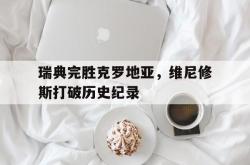 开云体育在线-瑞典完胜克罗地亚，维尼修斯打破历史纪录的简单介绍