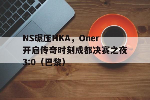 NS碾压HKA，Oner开启传奇时刻成都决赛之夜3:0（巴黎）