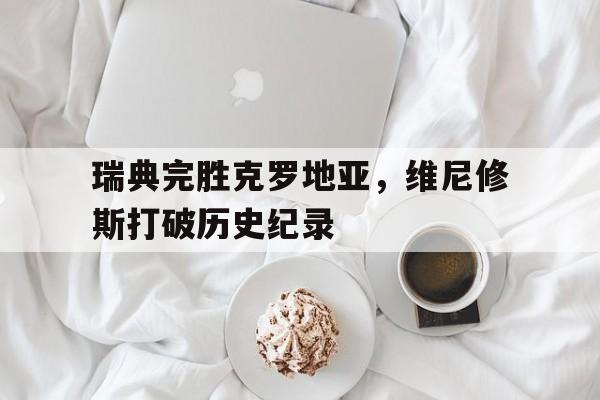 瑞典完胜克罗地亚，维尼修斯打破历史纪录的简单介绍